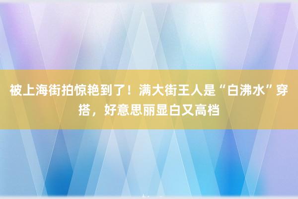 被上海街拍惊艳到了！满大街王人是“白沸水”穿搭，好意思丽显白又高档